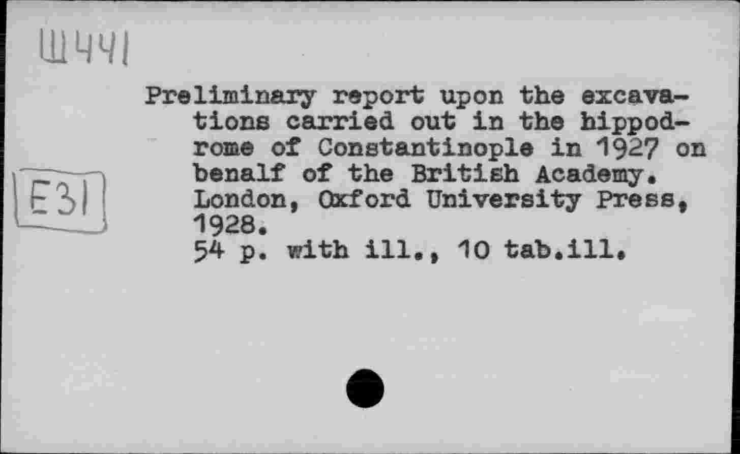 ﻿Preliminary report upon the excavations carried out in the hippodrome of Constantinople in 1927 on benalf of the British Academy. London, Oxford University Press, 1928.
54 p. with ill., 10 tab.ill.